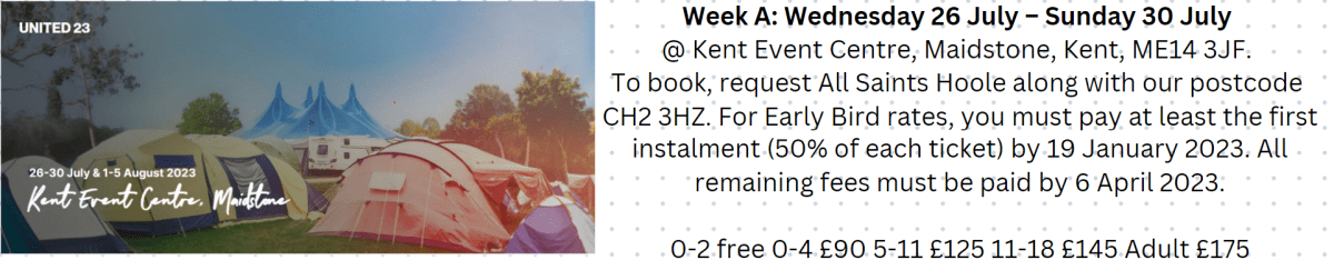 New Wine 2023 Week A: Wednesday 26th July - Sunday 30th July.
Kent Event Centre, Maidstone, Kent, ME14 3JF,
To book, request All Saints Hoole along with our postcode CH2 3HZ. For Early Bird rates, you must pay at least the first instalment (50% of each ticket) by 19 January 2023. All remaining fees must be paid by 6 April 2023.
0-2: free
2-4: £90
5-11: £125
11-18: £145
Adult: £175.
